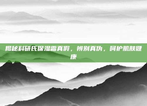 揭秘科研氏保湿霜真假，辨别真伪，呵护肌肤健康