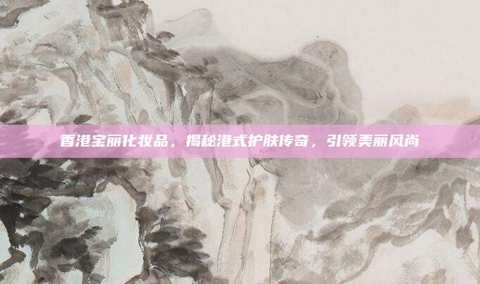 香港宝丽化妆品，揭秘港式护肤传奇，引领美丽风尚