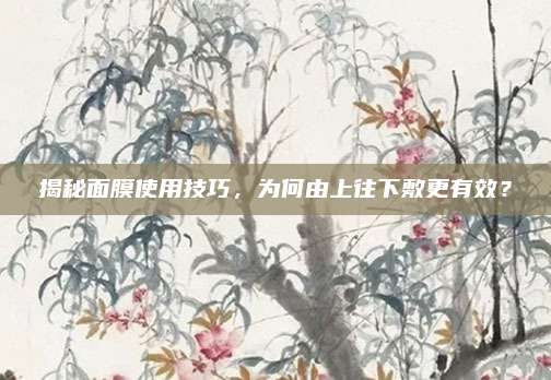 揭秘面膜使用技巧,为何由上往下敷更有效?