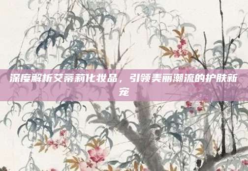 深度解析艾蒂莉化妆品，引领美丽潮流的护肤新宠