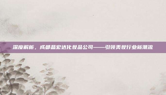 深度解析，成都晶宏达化妆品公司——引领美妆行业新潮流