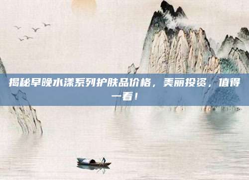 揭秘早晚水漾系列护肤品价格,美丽投资,值得一看!