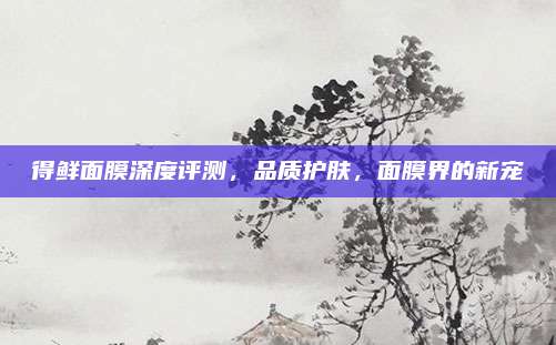 得鲜面膜深度评测，品质护肤，面膜界的新宠