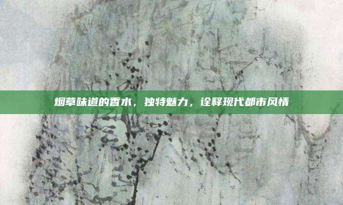 烟草味道的香水,独特魅力,诠释现代都市风情