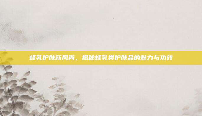 蜂乳护肤新风尚，揭秘蜂乳类护肤品的魅力与功效