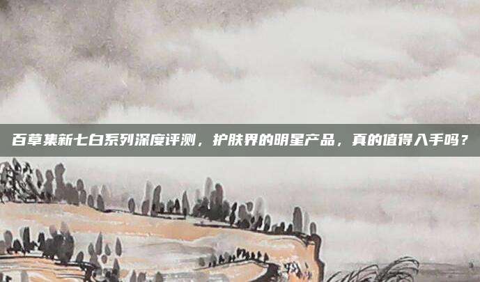 百草集新七白系列深度评测,护肤界的明星产品,真的值得入手吗?