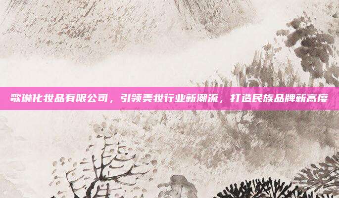 歌琳化妆品有限公司,引领美妆行业新潮流,打造民族品牌新高度
