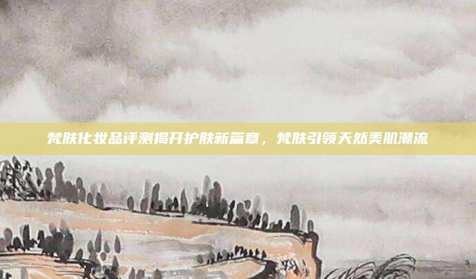 梵肤化妆品评测揭开护肤新篇章，梵肤引领天然美肌潮流