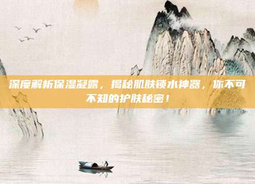 深度解析保湿凝露，揭秘肌肤锁水神器，你不可不知的护肤秘密！