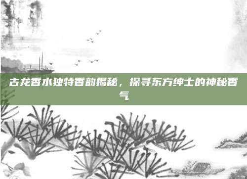 古龙香水独特香韵揭秘，探寻东方绅士的神秘香气