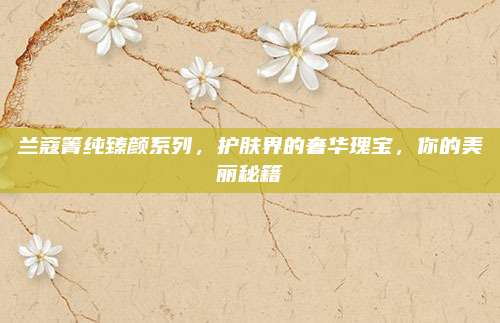 兰蔻箐纯臻颜系列,护肤界的奢华瑰宝,你的美丽秘籍