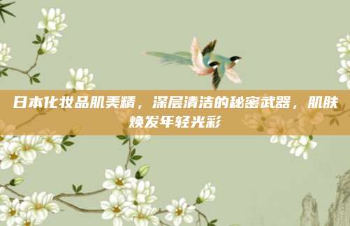 日本化妆品肌美精，深层清洁的秘密武器，肌肤焕发年轻光彩