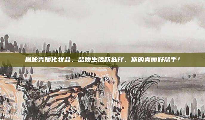 揭秘秀媛化妆品，品质生活新选择，你的美丽好帮手！