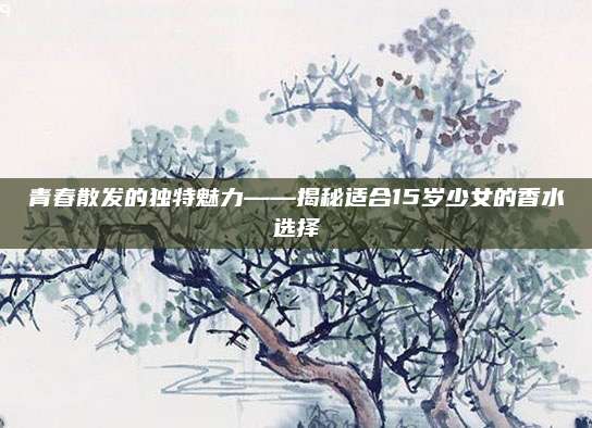 青春散发的独特魅力——揭秘适合15岁少女的香水选择