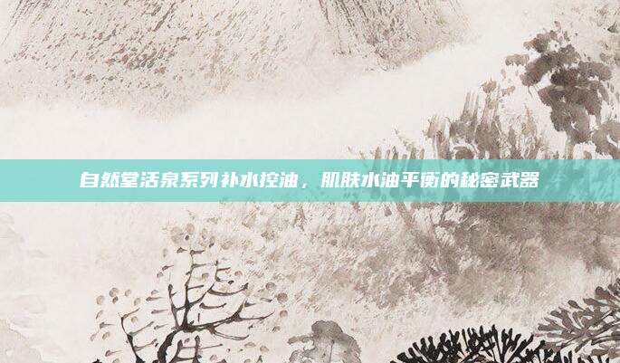 自然堂活泉系列补水控油,肌肤水油平衡的秘密武器