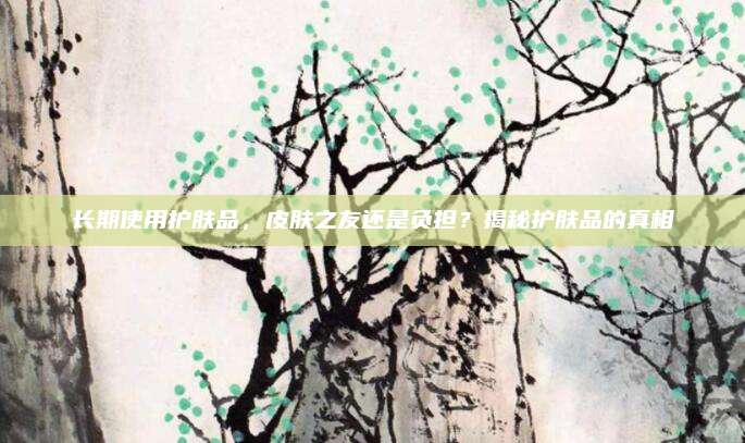 长期使用护肤品，皮肤之友还是负担？揭秘护肤品的真相