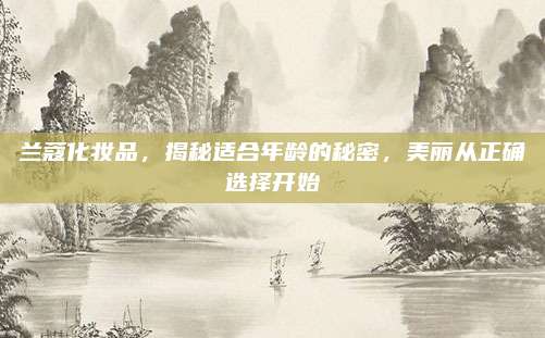 兰蔻化妆品,揭秘适合年龄的秘密,美丽从正确选择开始