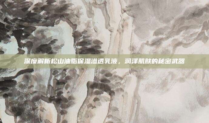 深度解析松山油脂保湿渗透乳液,润泽肌肤的秘密武器