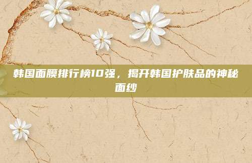 韩国面膜排行榜10强,揭开韩国护肤品的神秘面纱