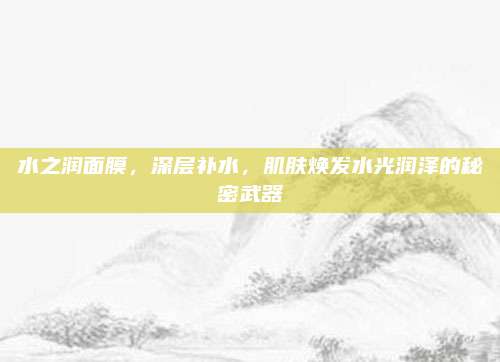 水之润面膜,深层补水,肌肤焕发水光润泽的秘密武器