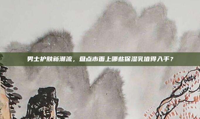 男士护肤新潮流，盘点市面上哪些保湿乳值得入手？