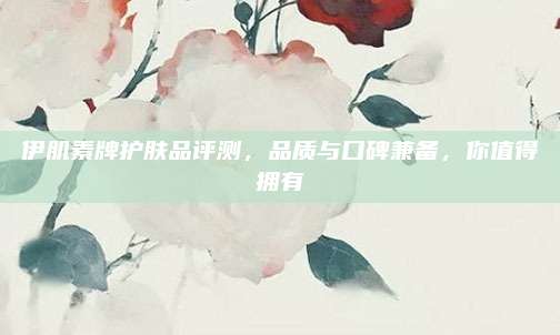 伊肌素牌护肤品评测，品质与口碑兼备，你值得拥有