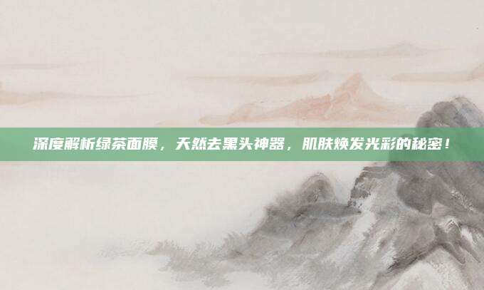 深度解析绿茶面膜，天然去黑头神器，肌肤焕发光彩的秘密！