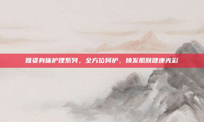 雅姿身体护理系列，全方位呵护，焕发肌肤健康光彩