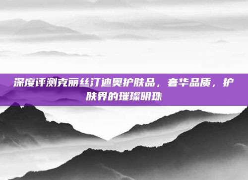 深度评测克丽丝汀迪奥护肤品，奢华品质，护肤界的璀璨明珠