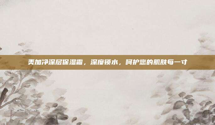 美加净深层保湿霜,深度锁水,呵护您的肌肤每一寸