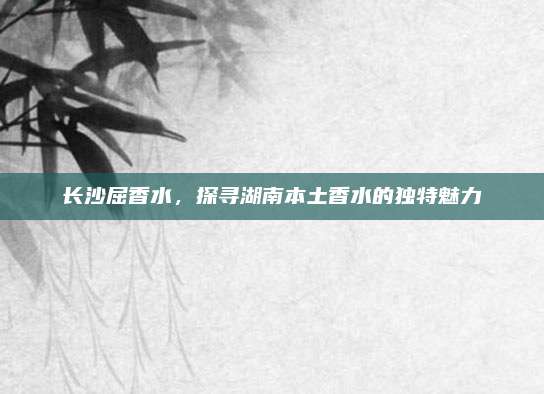 长沙屈香水，探寻湖南本土香水的独特魅力