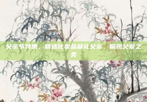 父亲节特惠，精选化妆品献礼父亲，展现父爱之美