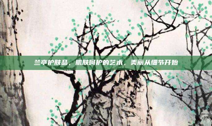 兰亭护肤品，肌肤呵护的艺术，美丽从细节开始