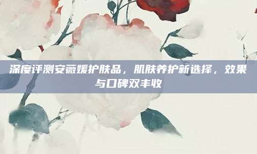 深度评测安薇媛护肤品，肌肤养护新选择，效果与口碑双丰收