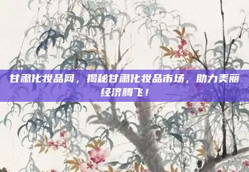 甘肃化妆品网,揭秘甘肃化妆品市场,助力美丽经济腾飞!