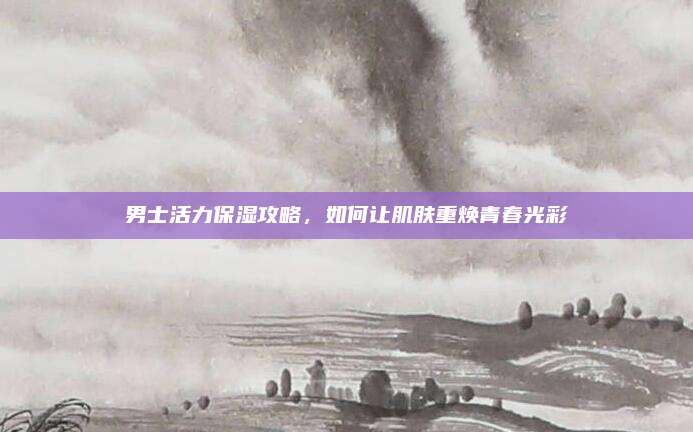 男士活力保湿攻略,如何让肌肤重焕青春光彩
