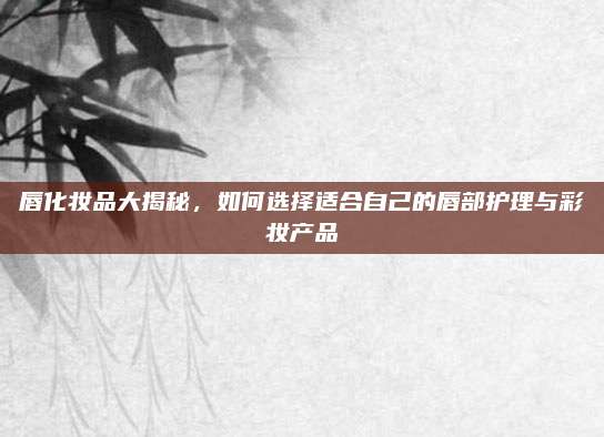 唇化妆品大揭秘,如何选择适合自己的唇部护理与彩妆产品