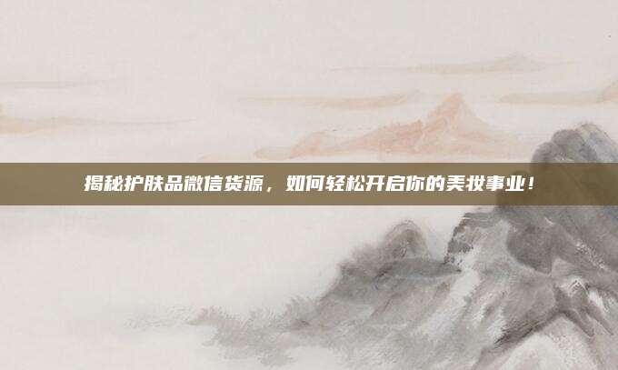 揭秘护肤品微信货源，如何轻松开启你的美妆事业！