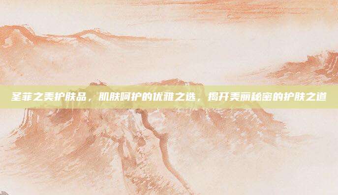 圣菲之美护肤品,肌肤呵护的优雅之选,揭开美丽秘密的护肤之道