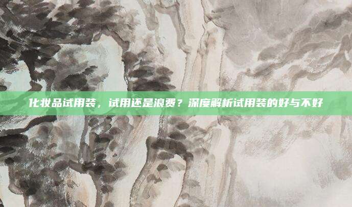 化妆品试用装,试用还是浪费?深度解析试用装的好与不好