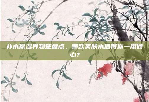 补水保湿界翘楚盘点,哪款爽肤水值得你一用倾心?