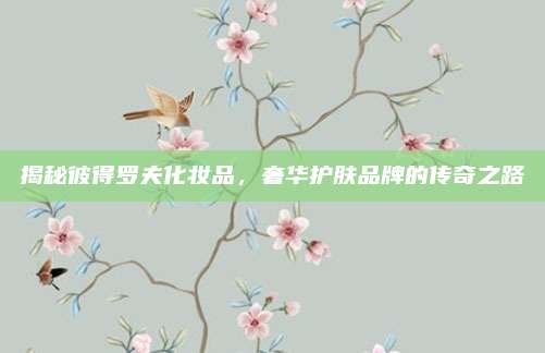 揭秘彼得罗夫化妆品,奢华护肤品牌的传奇之路