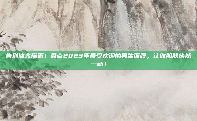 告别油光满面!盘点2023年最受欢迎的男生面膜,让你肌肤焕然一新!