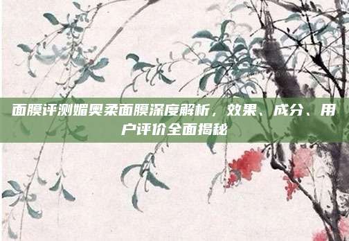 面膜评测媚奥柔面膜深度解析,效果、成分、用户评价全面揭秘