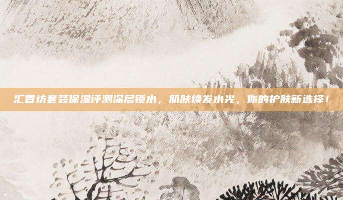 汇香坊套装保湿评测深层锁水，肌肤焕发水光，你的护肤新选择！