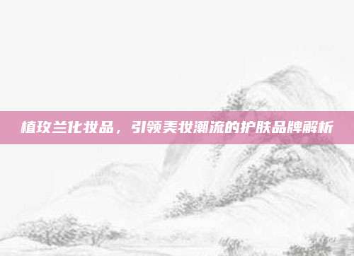 植玫兰化妆品，引领美妆潮流的护肤品牌解析