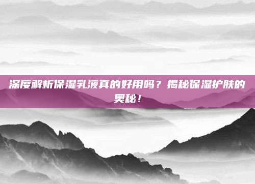 深度解析保湿乳液真的好用吗？揭秘保湿护肤的奥秘！