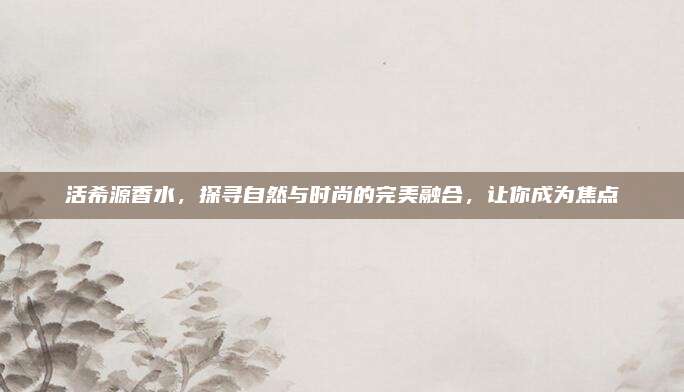 活希源香水，探寻自然与时尚的完美融合，让你成为焦点