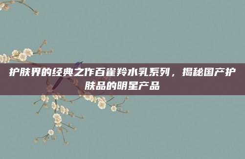 护肤界的经典之作百雀羚水乳系列，揭秘国产护肤品的明星产品