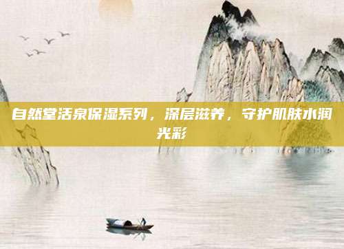 自然堂活泉保湿系列,深层滋养,守护肌肤水润光彩